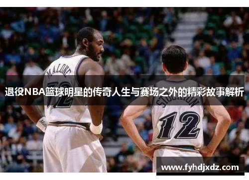 退役NBA篮球明星的传奇人生与赛场之外的精彩故事解析